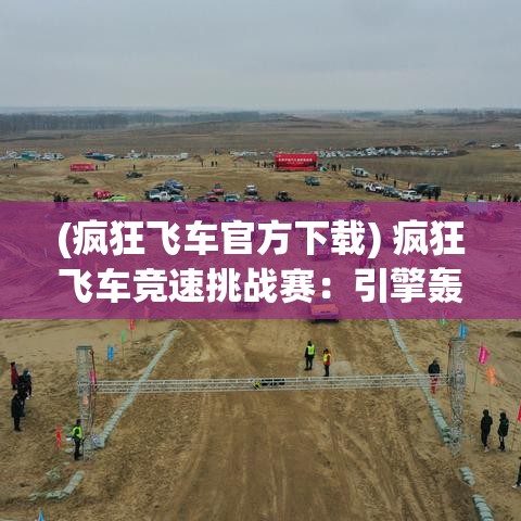 (疯狂飞车官方下载) 疯狂飞车竞速挑战赛：引擎轰鸣，驾驶技巧极致考验，速度与激情的极限对决！