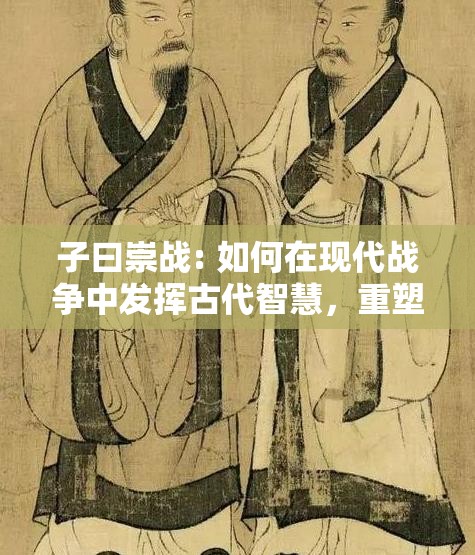 子曰崇战: 如何在现代战争中发挥古代智慧，重塑和平价值? 孔子的军事智慧解析与现实应用。