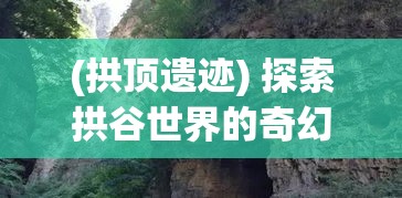 (拱顶遗迹) 探索拱谷世界的奇幻之旅：穿梭幽谷与山峰，领略自然与奇迹的完美融合