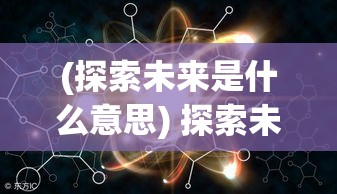 (探索未来是什么意思) 探索未来：从原子到宏观，合金重组技术如何引领材料革新与行业突破