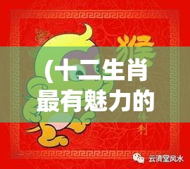 (十二生肖最有魅力的部位) 十二生肖魅力盘点：猴年智慧与机智，如何在职场上运用生肖特质赢得成功？