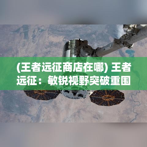 (王者远征商店在哪) 王者远征：敏锐视野突破重围，领导智慧制胜千里—如何以卓越策略征服对手？